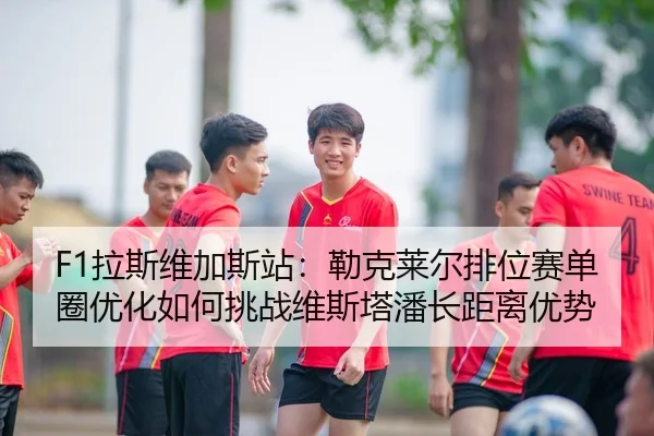 F1拉斯维加斯站：勒克莱尔排位赛单圈优化如何挑战维斯塔潘长距离优势