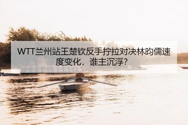 WTT兰州站王楚钦反手拧拉对决林昀儒速度变化，谁主沉浮？